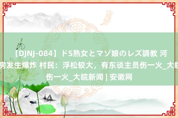 【DJNJ-084】ドS熟女とマゾ娘のレズ調教 河北临漳县一民房发生爆炸 村民：浮松较大，有东谈主员伤一火_大皖新闻 | 安徽网