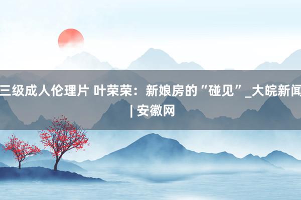 三级成人伦理片 叶荣荣：新娘房的“碰见”_大皖新闻 | 安徽网