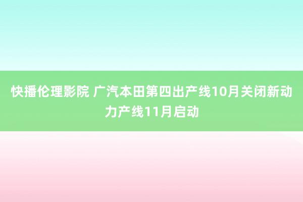 快播伦理影院 广汽本田第四出产线10月关闭新动力产线11月启动