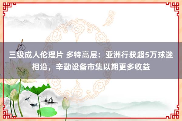 三级成人伦理片 多特高层：亚洲行获超5万球迷相沿，辛勤设备市集以期更多收益