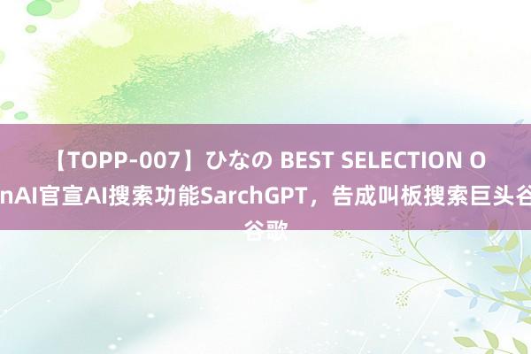 【TOPP-007】ひなの BEST SELECTION OpenAI官宣AI搜索功能SarchGPT，告成叫板搜索巨头谷歌