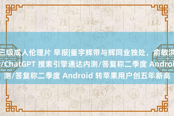 三级成人伦理片 早报|董宇辉带与辉同业独处，俞敏洪示意其收益分文未取/ChatGPT 搜索引擎通达内测/答复称二季度 Android 转苹果用户创五年新高