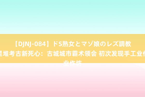 【DJNJ-084】ドS熟女とマゾ娘のレズ調教 三星堆考古新死心：古城城市霸术领会 初次发现手工业作坊