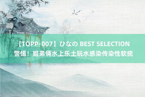 【TOPP-007】ひなの BEST SELECTION 警惕！姐弟倆水上乐土玩水感染传染性软疣