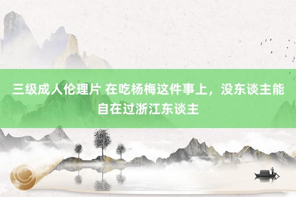 三级成人伦理片 在吃杨梅这件事上，没东谈主能自在过浙江东谈主