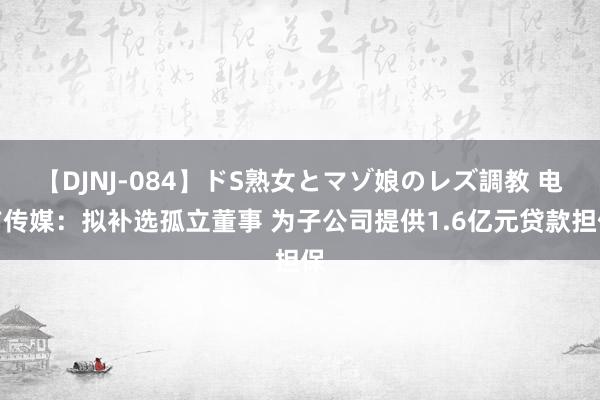 【DJNJ-084】ドS熟女とマゾ娘のレズ調教 电广传媒：拟补选孤立董事 为子公司提供1.6亿元贷款担保