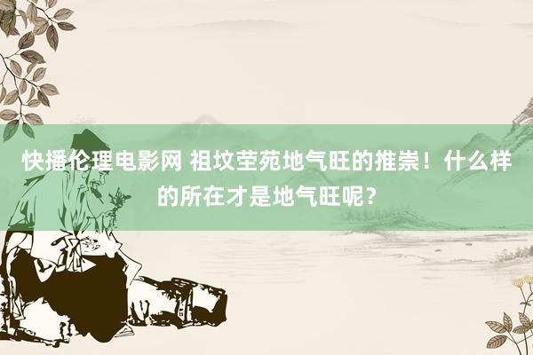 快播伦理电影网 祖坟茔苑地气旺的推崇！什么样的所在才是地气旺呢？