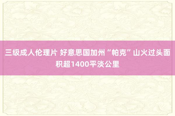 三级成人伦理片 好意思国加州“帕克”山火过头面积超1400平淡公里