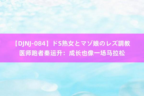 【DJNJ-084】ドS熟女とマゾ娘のレズ調教 医师跑者秦运升：成长也像一场马拉松