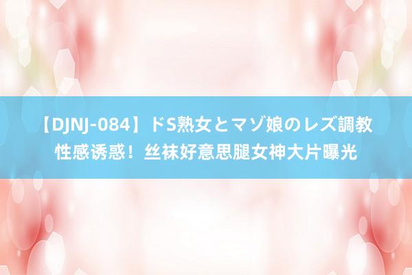 【DJNJ-084】ドS熟女とマゾ娘のレズ調教 性感诱惑！丝袜好意思腿女神大片曝光