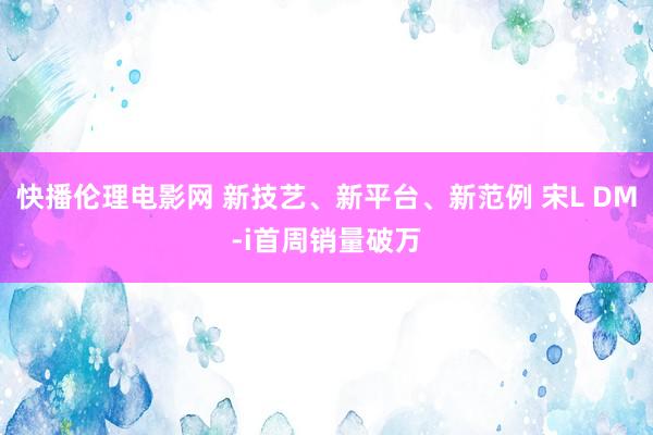 快播伦理电影网 新技艺、新平台、新范例 宋L DM-i首周销量破万