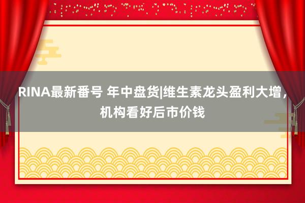 RINA最新番号 年中盘货|维生素龙头盈利大增，机构看好后市价钱