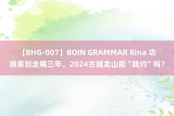 【BHG-007】BOIN GRAMMAR Rina 功绩策划走嘴三年，2024古越龙山能“践约”吗？