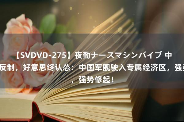 【SVDVD-275】夜勤ナースマシンバイブ 中方赶紧反制，好意思终认怂：中国军舰驶入专属经济区，强势修起！