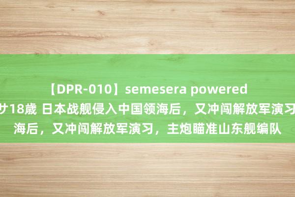 【DPR-010】semesera powered 10 ギャル女痴校生 リサ18歳 日本战舰侵入中国领海后，又冲闯解放军演习，主炮瞄准山东舰编队