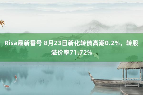 Risa最新番号 8月23日新化转债高潮0.2%，转股溢价率71.72%