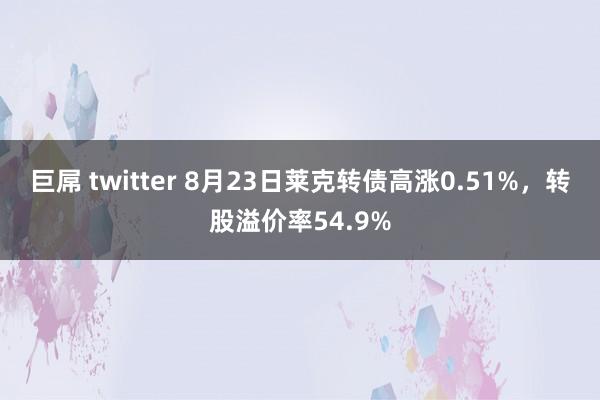 巨屌 twitter 8月23日莱克转债高涨0.51%，转股溢价率54.9%