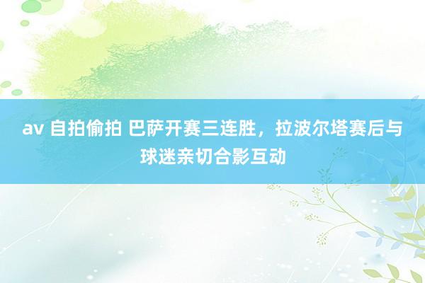 av 自拍偷拍 巴萨开赛三连胜，拉波尔塔赛后与球迷亲切合影互动