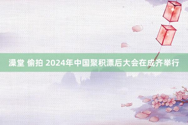 澡堂 偷拍 2024年中国聚积漂后大会在成齐举行