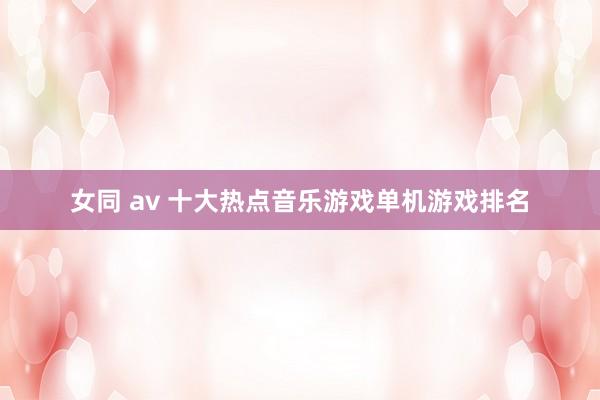 女同 av 十大热点音乐游戏单机游戏排名