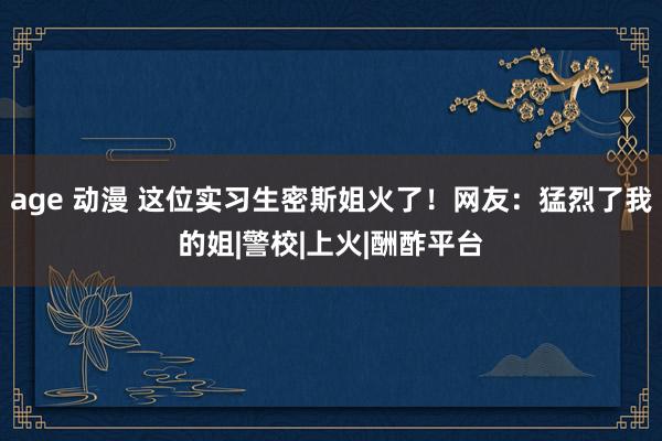 age 动漫 这位实习生密斯姐火了！网友：猛烈了我的姐|警校|上火|酬酢平台