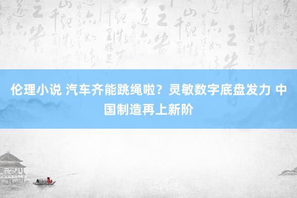 伦理小说 汽车齐能跳绳啦？灵敏数字底盘发力 中国制造再上新阶