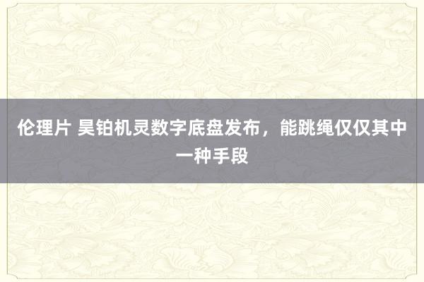 伦理片 昊铂机灵数字底盘发布，能跳绳仅仅其中一种手段