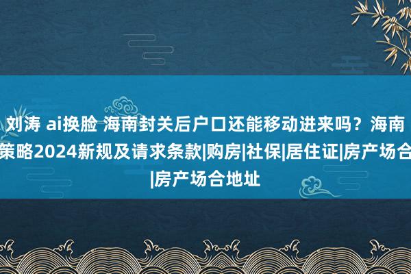 刘涛 ai换脸 海南封关后户口还能移动进来吗？海南落户策略2024新规及请求条款|购房|社保|居住证|房产场合地址