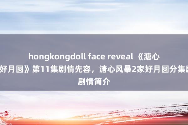 hongkongdoll face reveal 《溏心风暴2家好月圆》第11集剧情先容，溏心风暴2家好月圆分集剧情简介