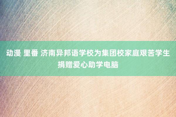 动漫 里番 济南异邦语学校为集团校家庭艰苦学生捐赠爱心助学电脑