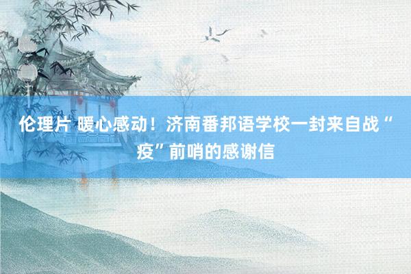 伦理片 暖心感动！济南番邦语学校一封来自战“疫”前哨的感谢信