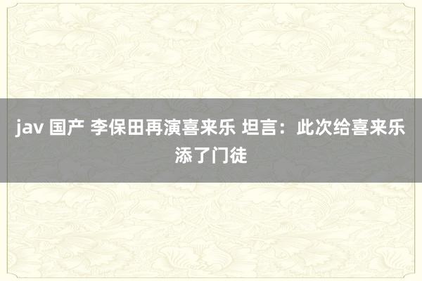 jav 国产 李保田再演喜来乐 坦言：此次给喜来乐添了门徒