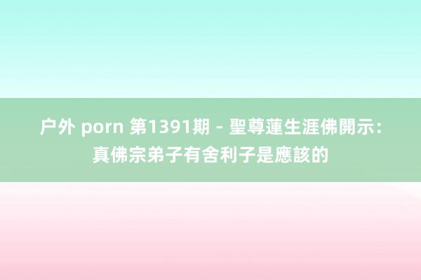 户外 porn 第1391期 - 聖尊蓮生涯佛開示：真佛宗弟子有舍利子是應該的